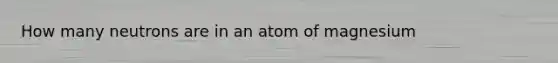 How many neutrons are in an atom of magnesium