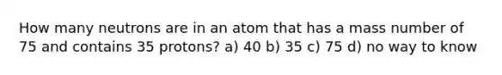 How many neutrons are in an atom that has a mass number of 75 and contains 35 protons? a) 40 b) 35 c) 75 d) no way to know