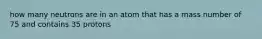 how many neutrons are in an atom that has a mass number of 75 and contains 35 protons