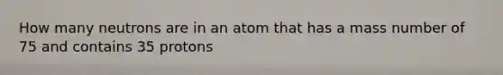 How many neutrons are in an atom that has a mass number of 75 and contains 35 protons