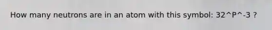 How many neutrons are in an atom with this symbol: 32^P^-3 ?