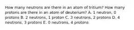 How many neutrons are there in an atom of tritium? How many protons are there in an atom of deuterium? A. 1 neutron, 0 protons B. 2 neutrons, 1 proton C. 3 neutrons, 2 protons D. 4 neutrons, 3 protons E. 0 neutrons, 4 protons