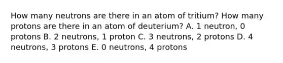 How many neutrons are there in an atom of tritium? How many protons are there in an atom of deuterium? A. 1 neutron, 0 protons B. 2 neutrons, 1 proton C. 3 neutrons, 2 protons D. 4 neutrons, 3 protons E. 0 neutrons, 4 protons