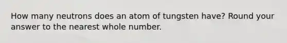 How many neutrons does an atom of tungsten have? Round your answer to the nearest whole number.