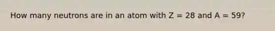 How many neutrons are in an atom with Z = 28 and A = 59?