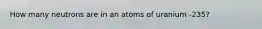 How many neutrons are in an atoms of uranium -235?