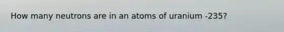 How many neutrons are in an atoms of uranium -235?