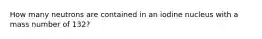 How many neutrons are contained in an iodine nucleus with a mass number of 132?