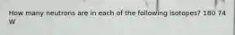 How many neutrons are in each of the following isotopes? 180 74 W
