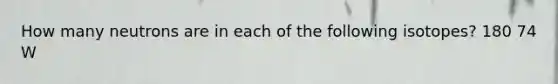 How many neutrons are in each of the following isotopes? 180 74 W