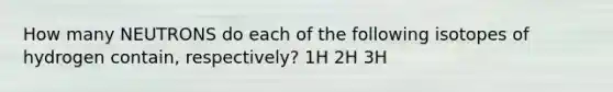 How many NEUTRONS do each of the following isotopes of hydrogen contain, respectively? 1H 2H 3H