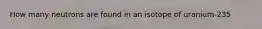 How many neutrons are found in an isotope of uranium-235