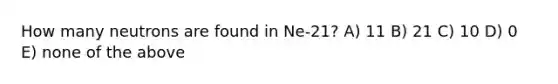 How many neutrons are found in Ne-21? A) 11 B) 21 C) 10 D) 0 E) none of the above