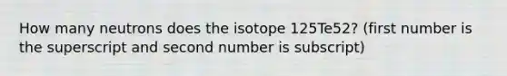 How many neutrons does the isotope 125Te52? (first number is the superscript and second number is subscript)