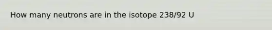 How many neutrons are in the isotope 238/92 U