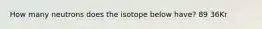 How many neutrons does the isotope below have? 89 36Kr