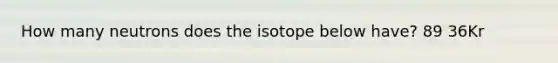 How many neutrons does the isotope below have? 89 36Kr