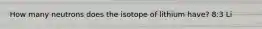 How many neutrons does the isotope of lithium have? 8:3 Li