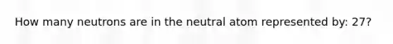 How many neutrons are in the neutral atom represented by: 27?