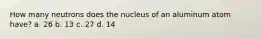 How many neutrons does the nucleus of an aluminum atom have? a. 26 b. 13 c. 27 d. 14