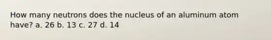 How many neutrons does the nucleus of an aluminum atom have? a. 26 b. 13 c. 27 d. 14