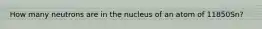 How many neutrons are in the nucleus of an atom of 11850Sn?