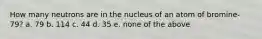 How many neutrons are in the nucleus of an atom of bromine-79? a. 79 b. 114 c. 44 d. 35 e. none of the above