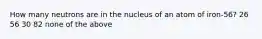 How many neutrons are in the nucleus of an atom of iron-56? 26 56 30 82 none of the above