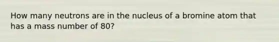 How many neutrons are in the nucleus of a bromine atom that has a mass number of 80?