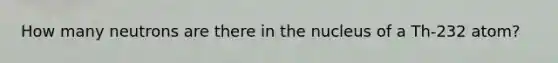 How many neutrons are there in the nucleus of a Th-232 atom?