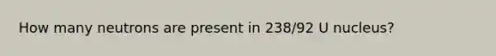 How many neutrons are present in 238/92 U nucleus?