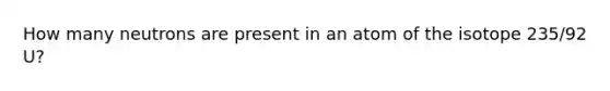 How many neutrons are present in an atom of the isotope 235/92 U?