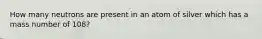 How many neutrons are present in an atom of silver which has a mass number of 108?