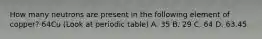 How many neutrons are present in the following element of copper? 64Cu (Look at periodic table) A. 35 B. 29 C. 64 D. 63.45