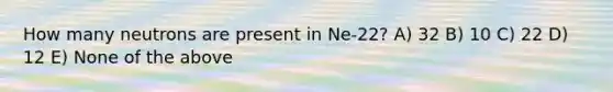 How many neutrons are present in Ne-22? A) 32 B) 10 C) 22 D) 12 E) None of the above