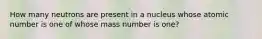 How many neutrons are present in a nucleus whose atomic number is one of whose mass number is one?