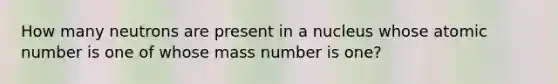 How many neutrons are present in a nucleus whose atomic number is one of whose mass number is one?