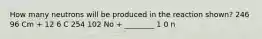 How many neutrons will be produced in the reaction shown? 246 96 Cm + 12 6 C 254 102 No + ________ 1 0 n