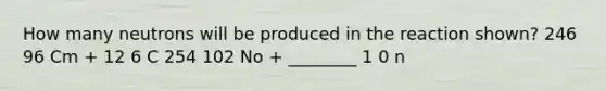 How many neutrons will be produced in the reaction shown? 246 96 Cm + 12 6 C 254 102 No + ________ 1 0 n