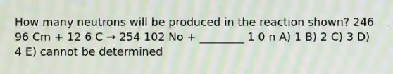 How many neutrons will be produced in the reaction shown? 246 96 Cm + 12 6 C → 254 102 No + ________ 1 0 n A) 1 B) 2 C) 3 D) 4 E) cannot be determined