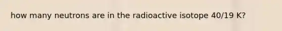 how many neutrons are in the radioactive isotope 40/19 K?