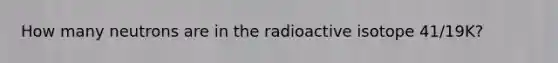 How many neutrons are in the radioactive isotope 41/19K?