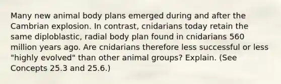 Many new animal body plans emerged during and after the Cambrian explosion. In contrast, cnidarians today retain the same diploblastic, radial body plan found in cnidarians 560 million years ago. Are cnidarians therefore less successful or less "highly evolved" than other animal groups? Explain. (See Concepts 25.3 and 25.6.)