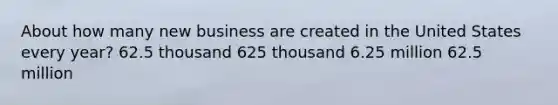 About how many new business are created in the United States every year? 62.5 thousand 625 thousand 6.25 million 62.5 million