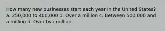 How many new businesses start each year in the United States? a. 250,000 to 400,000 b. Over a million c. Between 500,000 and a million d. Over two million