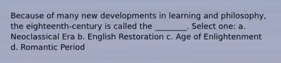 Because of many new developments in learning and philosophy, the eighteenth-century is called the ________. Select one: a. Neoclassical Era b. English Restoration c. Age of Enlightenment d. Romantic Period