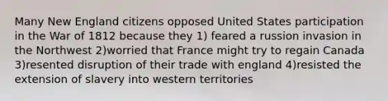 Many New England citizens opposed United States participation in the War of 1812 because they 1) feared a russion invasion in the Northwest 2)worried that France might try to regain Canada 3)resented disruption of their trade with england 4)resisted the extension of slavery into western territories