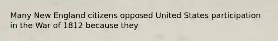 Many New England citizens opposed United States participation in the War of 1812 because they