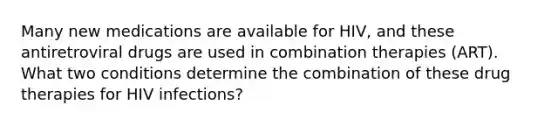 Many new medications are available for HIV, and these antiretroviral drugs are used in combination therapies (ART). What two conditions determine the combination of these drug therapies for HIV infections?