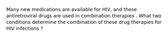 Many new medications are available for HIV, and these antiretroviral drugs are used in combination therapies . What two conditions determine the combination of these drug therapies for HIV infections ?